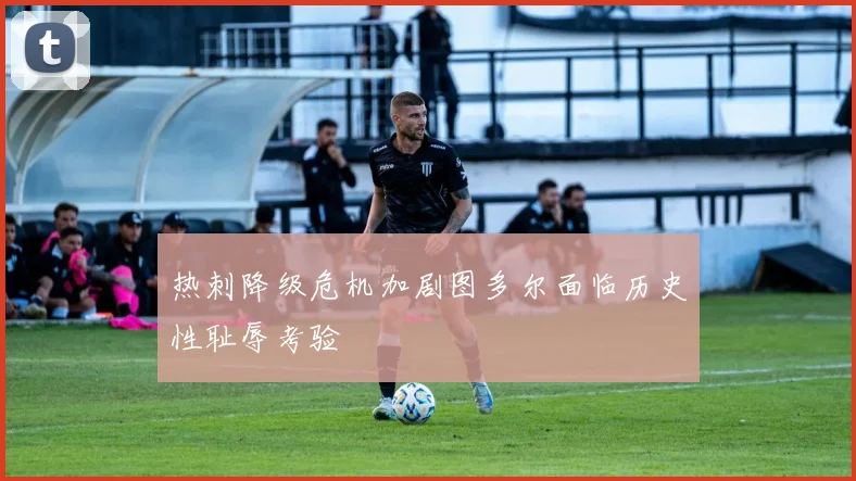 热刺降级危机加剧图多尔面临历史性耻辱考验