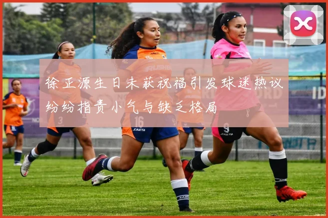 徐正源生日未获祝福引发球迷热议纷纷指责小气与缺乏格局