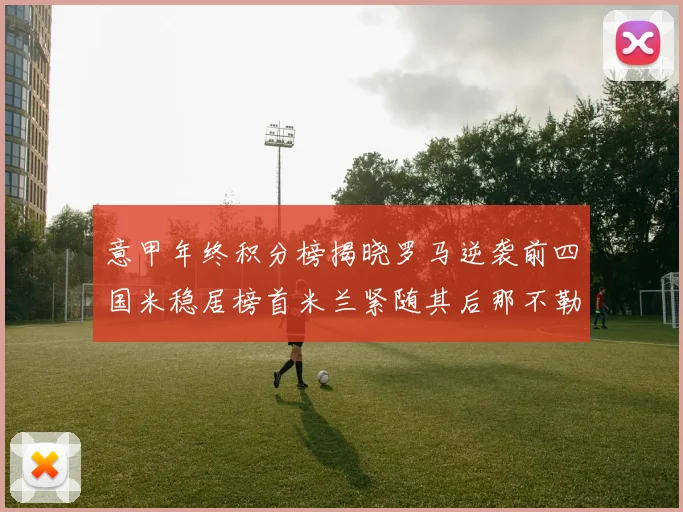 意甲年终积分榜揭晓罗马逆袭前四国米稳居榜首米兰紧随其后那不勒斯位列第三