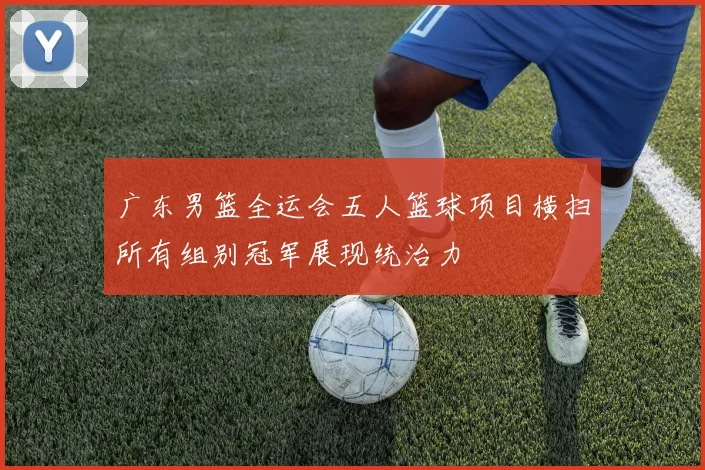 广东男篮全运会五人篮球项目横扫所有组别冠军展现统治力