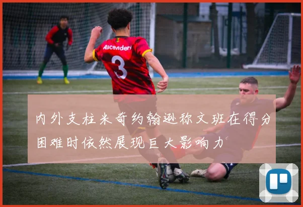 内外支柱米奇约翰逊称文班在得分困难时依然展现巨大影响力