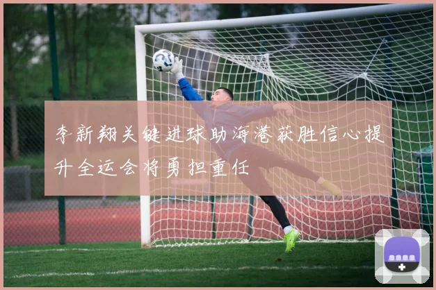 李新翔关键进球助海港获胜信心提升全运会将勇担重任