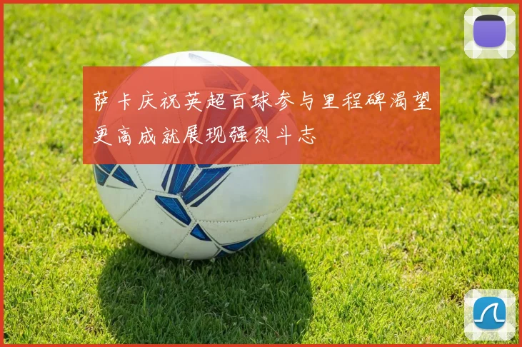 萨卡庆祝英超百球参与里程碑渴望更高成就展现强烈斗志