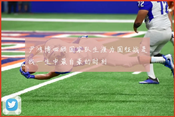 尹鸿博回顾国家队生涯为国征战是我一生中最自豪的时刻