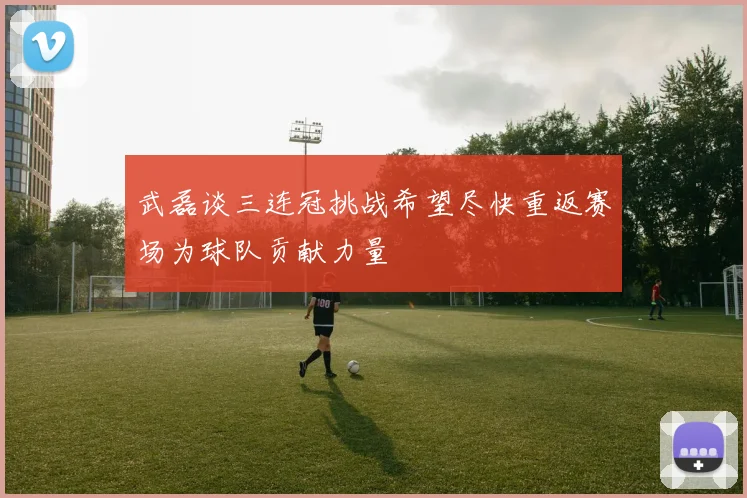 武磊谈三连冠挑战希望尽快重返赛场为球队贡献力量