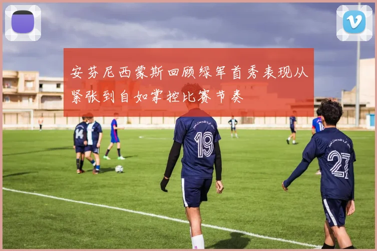 安芬尼西蒙斯回顾绿军首秀表现从紧张到自如掌控比赛节奏