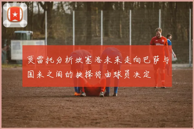 莫雷托分析坎塞洛未来走向巴萨与国米之间的抉择将由球员决定