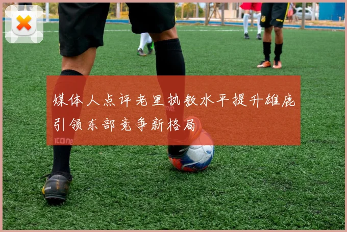 媒体人点评老里执教水平提升雄鹿引领东部竞争新格局