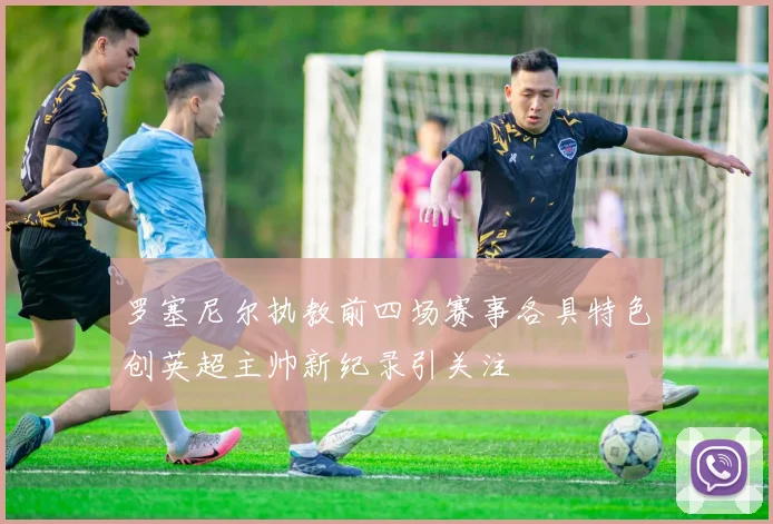 罗塞尼尔执教前四场赛事各具特色创英超主帅新纪录引关注