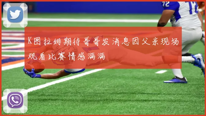 K图拉姆期待哥哥发消息因父亲现场观看比赛情感满满