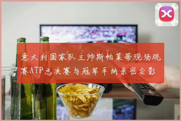 意大利国家队主帅斯帕莱蒂现场观赛ATP总决赛与冠军辛纳亲密合影