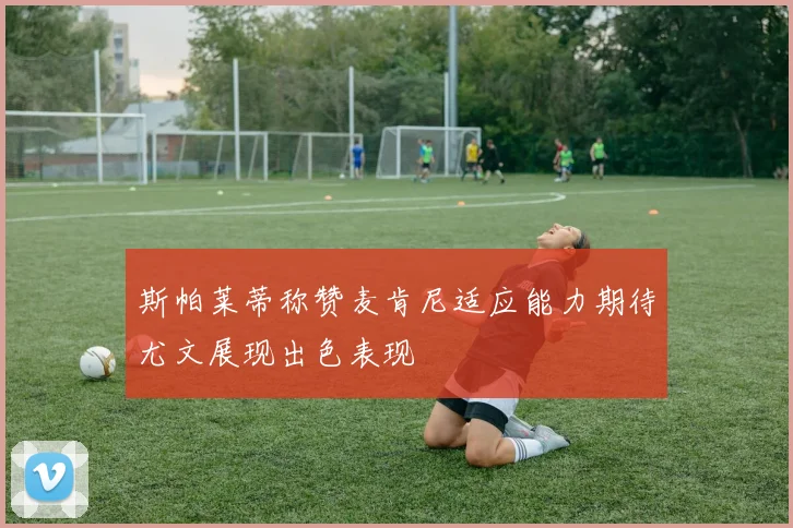 斯帕莱蒂称赞麦肯尼适应能力期待尤文展现出色表现