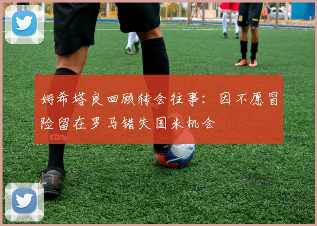姆希塔良回顾转会往事：因不愿冒险留在罗马错失国米机会
