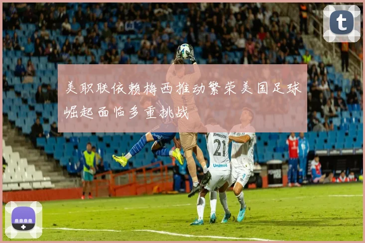 美职联依赖梅西推动繁荣美国足球崛起面临多重挑战