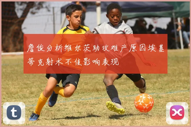 詹俊分析维尔茨助攻难产原因埃基蒂克射术不佳影响表现