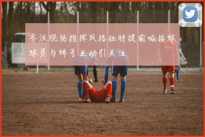 齐沃现场指挥风格独特提前喊接球球员与绰号互动引关注