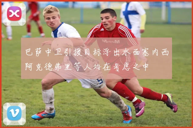 巴萨中卫引援目标浮出水面塞内西阿克德弗里等人均在考虑之中