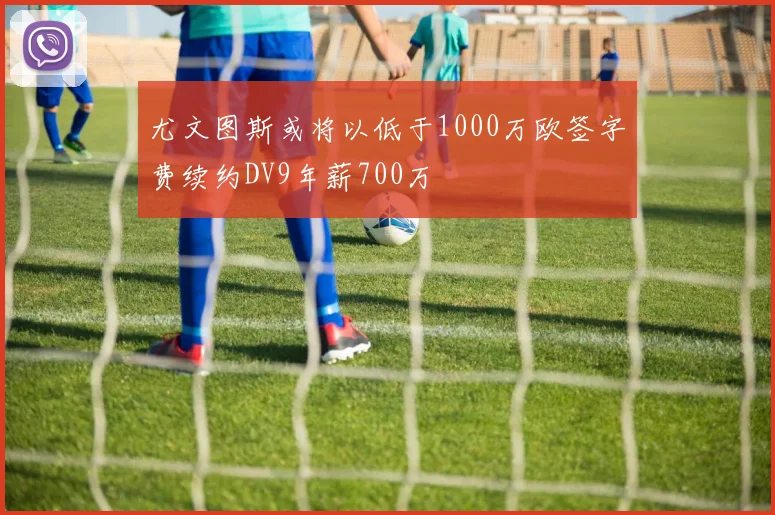尤文图斯或将以低于1000万欧签字费续约DV9年薪700万