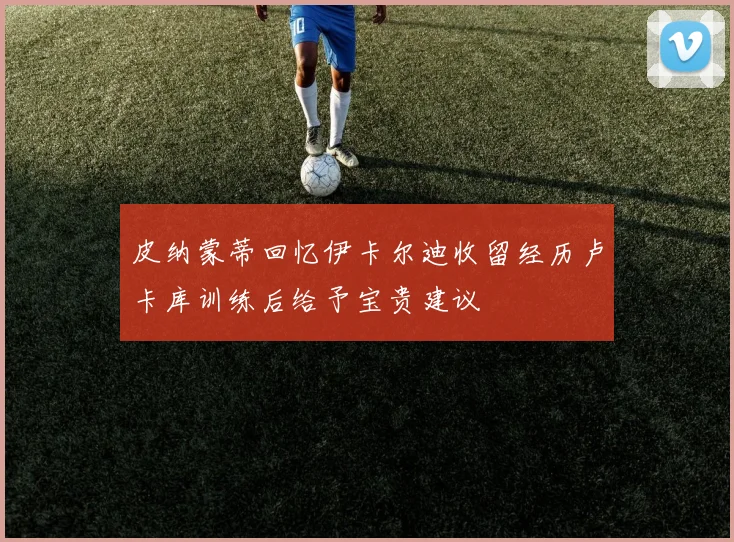 皮纳蒙蒂回忆伊卡尔迪收留经历卢卡库训练后给予宝贵建议