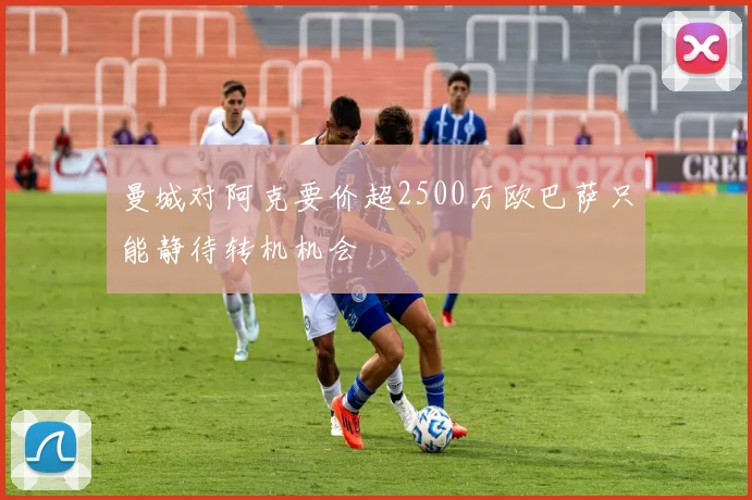 曼城对阿克要价超2500万欧巴萨只能静待转机机会