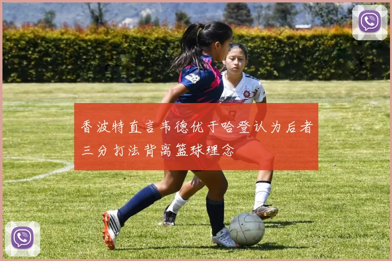 香波特直言韦德优于哈登认为后者三分打法背离篮球理念