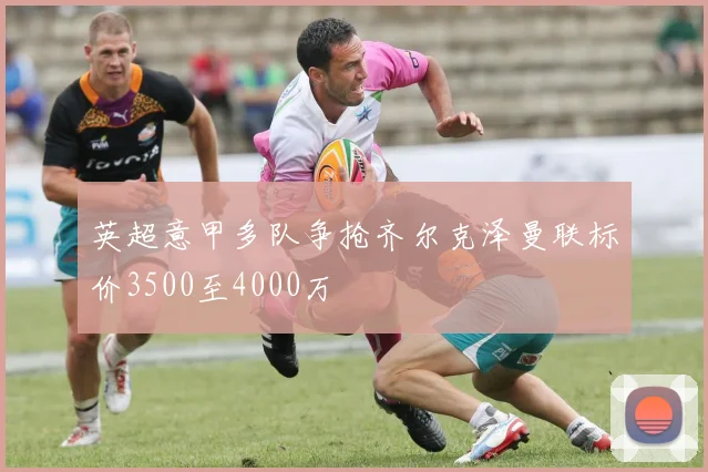 英超意甲多队争抢齐尔克泽曼联标价3500至4000万