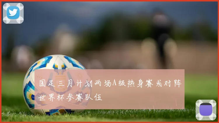 国足三月计划两场A级热身赛或对阵世界杯参赛队伍