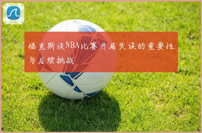 福克斯谈NBA比赛开局失误的重要性与后续挑战