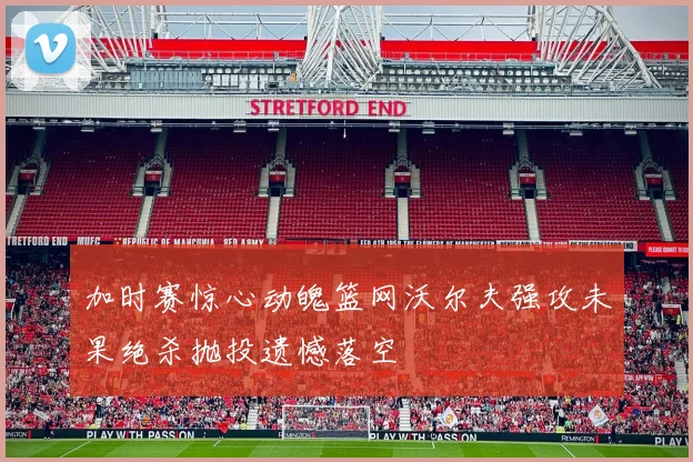 加时赛惊心动魄篮网沃尔夫强攻未果绝杀抛投遗憾落空
