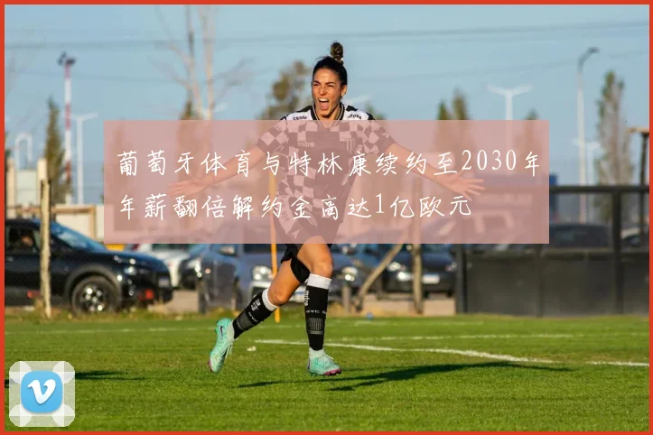 葡萄牙体育与特林康续约至2030年年薪翻倍解约金高达1亿欧元