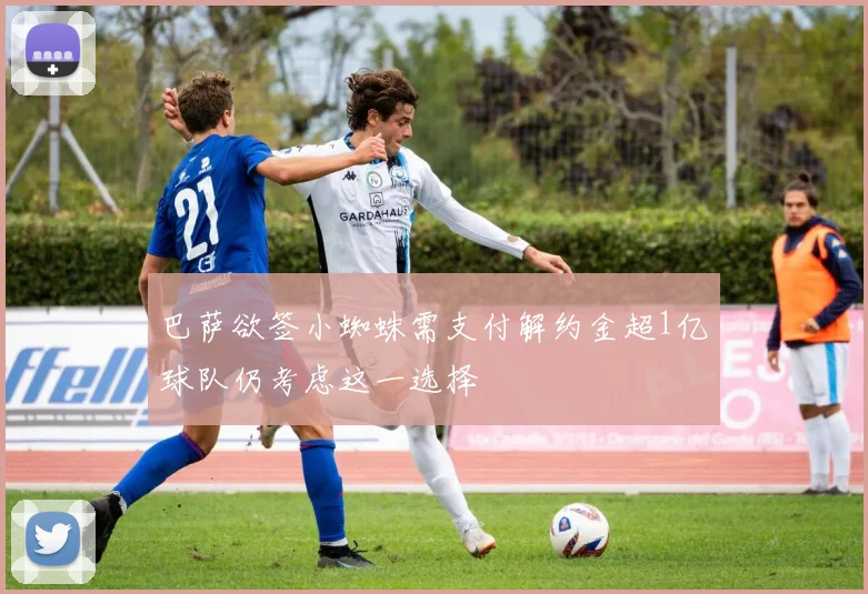 巴萨欲签小蜘蛛需支付解约金超1亿球队仍考虑这一选择