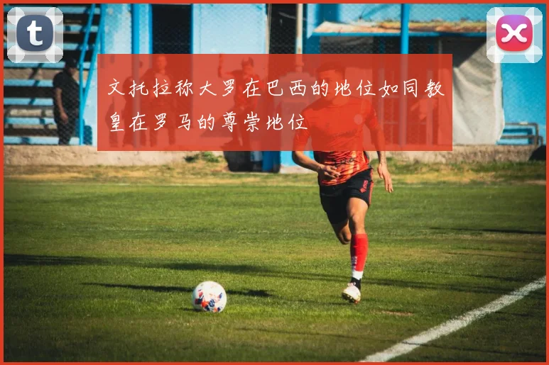 文托拉称大罗在巴西的地位如同教皇在罗马的尊崇地位