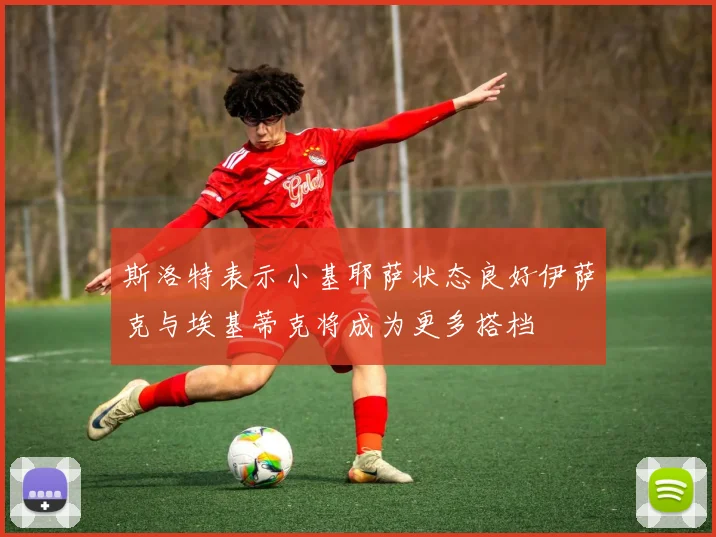 斯洛特表示小基耶萨状态良好伊萨克与埃基蒂克将成为更多搭档