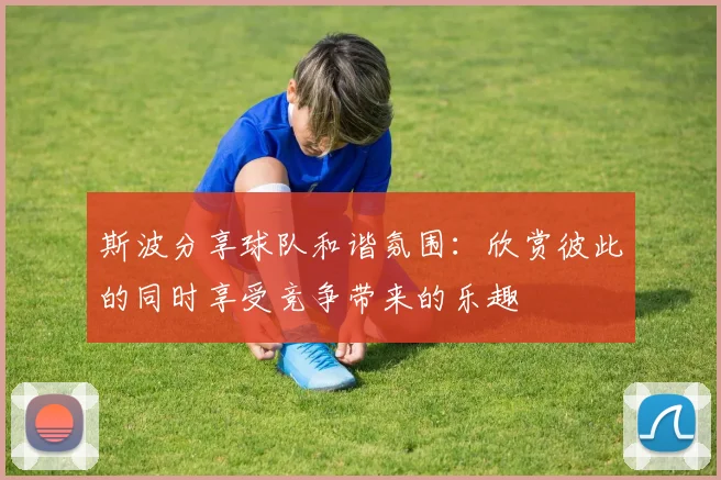 斯波分享球队和谐氛围：欣赏彼此的同时享受竞争带来的乐趣