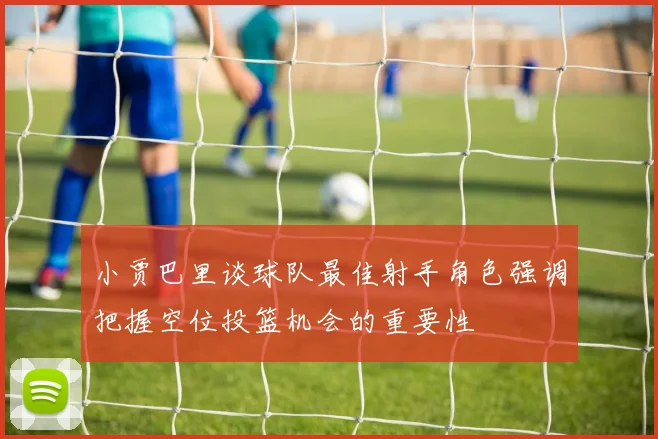 小贾巴里谈球队最佳射手角色强调把握空位投篮机会的重要性