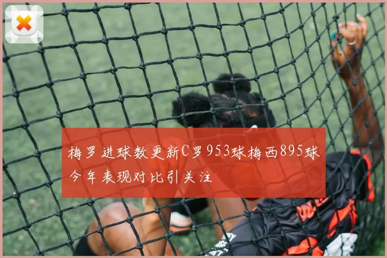 梅罗进球数更新C罗953球梅西895球今年表现对比引关注