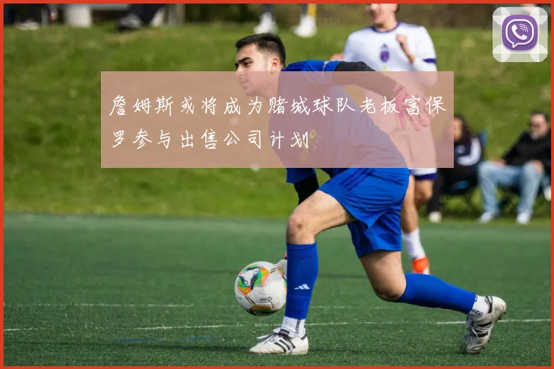 詹姆斯或将成为赌城球队老板富保罗参与出售公司计划