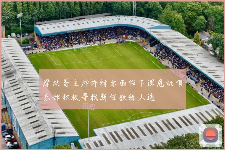 摩纳哥主帅许特尔面临下课危机俱乐部积极寻找新任教练人选