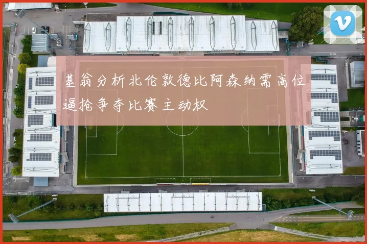 基翁分析北伦敦德比阿森纳需高位逼抢争夺比赛主动权