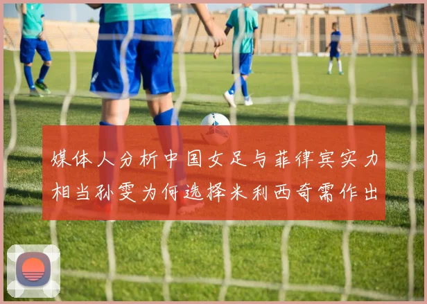 媒体人分析中国女足与菲律宾实力相当孙雯为何选择米利西奇需作出解释