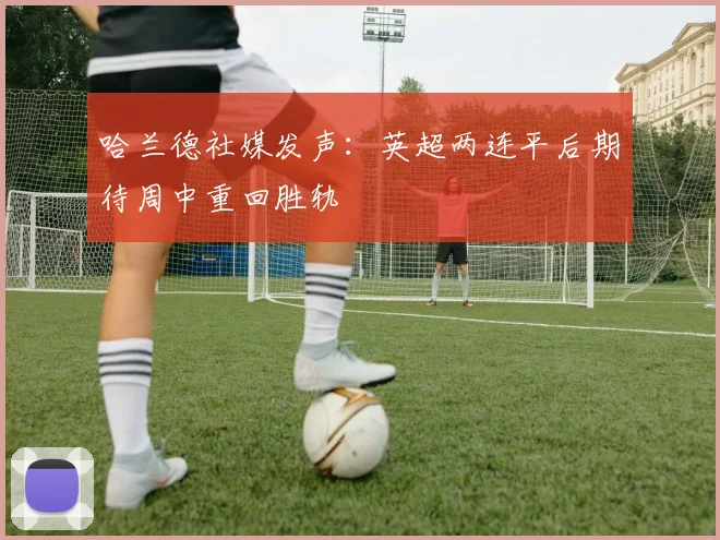 哈兰德社媒发声：英超两连平后期待周中重回胜轨