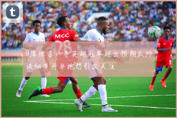 B席坦言六夺英超冠军超出预期瓜帅谈细节并非抱怨引发关注