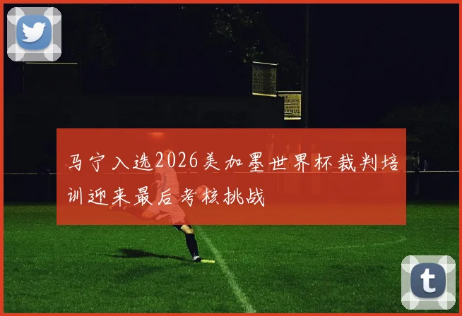 马宁入选2026美加墨世界杯裁判培训迎来最后考核挑战
