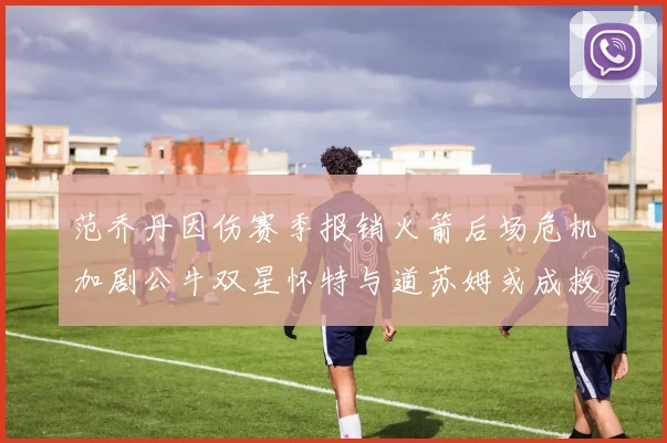 范乔丹因伤赛季报销火箭后场危机加剧公牛双星怀特与道苏姆或成救援希望