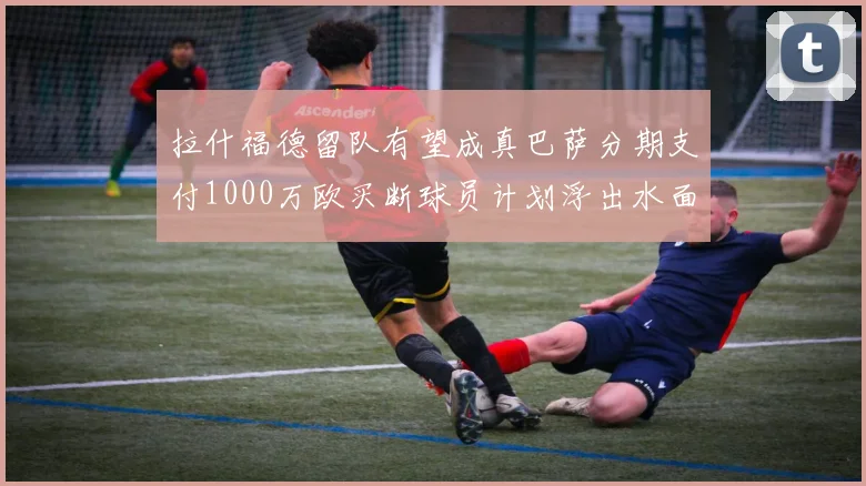 拉什福德留队有望成真巴萨分期支付1000万欧买断球员计划浮出水面