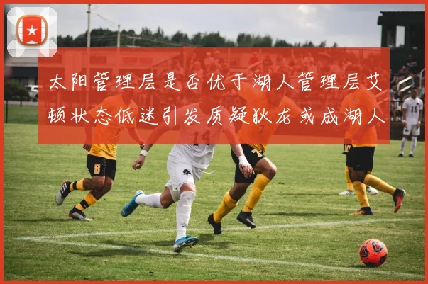 太阳管理层是否优于湖人管理层艾顿状态低迷引发质疑狄龙或成湖人新目标